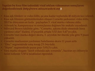Yapılan bu kısa film tadındaki viral reklam videosunun sonuçlarını 
değerlendirirsek (http://www.mixxawards-tr.org/) 
• Kısa aşk filmleri ve video klibi, şu ana kadar toplamda 40 milyon kez izlendi. 
• Kısa aşk filminin görüntülerinden oluşan Cornetto şarkısının video klibi, 
2013’te dünyanın en fazla paylaşılan 5. viral marka videosu oldu. 
• Adweek’te, kampanyaya ve sonuçlarına değinen bir makale yayınlandı. 
• Milward Brown takibine göre, “Cornetto, aşkımı ifade etmemde bana 
yardımcı olur” ifadesi, 15 puanlık artışla %32’den %47’ye çıktı. 
• Cornetto’nun marka değeri skoru, 3. çeyrekte bir önceki yıla göre 9 puan 
yükseldi. 
• Cornetto markasının yardımsız hatırlanma skoru 11 puan arttı. 
• “Disc” segmentinde satış tonajı 2% büyüdü. 
• “Süper” segmentinde pazar payı %93,5’e çıktı. 
• Yeni marka sloganı “keyfi yolunda aşkı sonunda”, haziran ayı itibarıyla 
hedef kitlenin %50’si tarafından öğrenildi. 
 