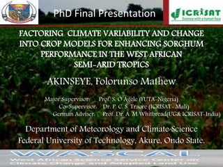 FACTORING CLIMATE VARIABILITY AND CHANGE
INTO CROP MODELS FOR ENHANCING SORGHUM
PERFORMANCE IN THE WEST AFRICAN
SEMI-ARID TROPICS
AKINSEYE, Folorunso Mathew
Major Supervisor: Prof. S. O Agele (FUTA-Nigeria)
Co-Supervisor: Dr. P. C. S. Traore (ICRISAT- Mali)
German Adviser: Prof. Dr. A. M Whitbread(UG& ICRISAT-India)
Department of Meteorology and Climate Science
Federal University of Technology, Akure, Ondo State.
PhD Final Presentation
 