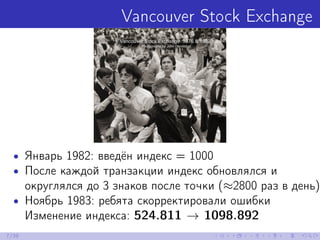 Vancouver Stock Exchange
• Январь 1982: введён индекс = 1000
• После каждой транзакции индекс обновлялся и
округлялся до 3 знаков после точки (≈2800 раз в день)
• Ноябрь 1983: ребята скорректировали ошибки
Изменение индекса: 524.811 → 1098.892
7/39
 
