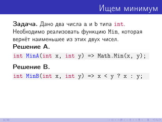 Ищем минимум
Задача. Дано два числа a и b типа int.
Необходимо реализовать функцию Min, которая
вернёт наименьшее из этих двух чисел.
Решение A.
int MinA(int x, int y) => Math.Min(x, y);
Решение B.
int MinB(int x, int y) => x < y ? x : y;
9/39
 