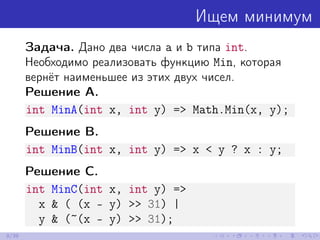 Ищем минимум
Задача. Дано два числа a и b типа int.
Необходимо реализовать функцию Min, которая
вернёт наименьшее из этих двух чисел.
Решение A.
int MinA(int x, int y) => Math.Min(x, y);
Решение B.
int MinB(int x, int y) => x < y ? x : y;
Решение C.
int MinC(int x, int y) =>
x & ( (x - y) >> 31) |
y & (~(x - y) >> 31);
9/39
 