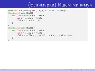 (Бенчмарки) Ищем минимум
const int N = 100001; int[] a, b, c; // int[N] arrays
[Benchmark] void MinB() {
for (int i = 0; i < N; i++) {
int x = a[i], y = b[i];
c[i] = x < y ? x : y;
}
}
[Benchmark] void MinC() {
for (int i = 0; i < N; i++) {
int x = a[i], y = b[i];
c[i] = x & ((x - y) >> 31) | y & (~(x - y) >> 31);
}
}
11/39
 