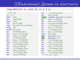 (Объяснение) Делим на константу
long Mul(int x, uint y) => x * y;
; Mono-x86
gram_Mul:
push %rbp
mov %esp,%ebp
push %rdi
sub $0x34,%esp
cmpl $0xffffffff,0x8(%rbp)
setg %al
movzbl %al,%eax
mov 0x8(%rbp),%rcx
mov %ecx,-0x10(%rbp)
mov %eax,-0xc(%rbp)
mov 0xc(%rbp),%eax
mov %eax,-0x18(%rbp)
movl $0x0,-0x14(%rbp)
mov -0x14(%rbp),%eax
mov %eax,0xc(%rsp)
mov -0x18(%rbp),%eax
mov %eax,0x8(%rsp)
mov -0xc(%rbp),%eax
mov %eax,0x4(%rsp)
mov -0x10(%rbp),%eax
mov %eax,(%rsp)
callq c2d080c gram_Mul+0xc2d080c
mov %edx,-0xc(%rbp)
mov %eax,-0x10(%rbp)
mov 0x102ebc54(%rip),%eax
mov -0x10(%rbp),%ecx
mov %ecx,-0x18(%rbp)
mov -0xc(%rbp),%ecx
mov %ecx,-0x14(%rbp)
test %eax,%eax
jne gram_Mul+0xa8
jmp gram_Mul+0x72
mov -0x20(%rbp),%eax
mov %eax,-0x18(%rbp)
mov -0x1c(%rbp),%eax
mov %eax,-0x14(%rbp)
mov -0x18(%rbp),%eax
mov %eax,-0x10(%rbp)
mov -0x14(%rbp),%eax
; И ещё куча строк...
15/39
 