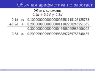 Обычная арифметика не работает
Жить сложно:
0.1d + 0.2d = 0.3d
0.1d ≈ 0.100000000000000005551115123125783
+0.2d ≈ 0.200000000000000011102230246251565
0.300000000000000044408920985006262
0.3d ≈ 0.299999999999999988897769753748435
18/39
 