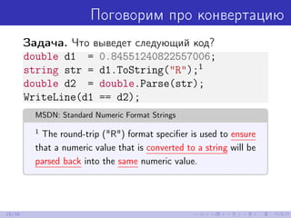 Поговорим про конвертацию
Задача. Что выведет следующий код?
double d1 = 0.84551240822557006;
string str = d1.ToString("R");1
double d2 = double.Parse(str);
WriteLine(d1 == d2);
MSDN: Standard Numeric Format Strings
1
The round-trip ("R") format speciﬁer is used to ensure
that a numeric value that is converted to a string will be
parsed back into the same numeric value.
19/39
 