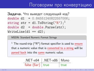 Поговорим про конвертацию
Задача. Что выведет следующий код?
double d1 = 0.84551240822557006;
string str = d1.ToString("R");1
double d2 = double.Parse(str);
WriteLine(d1 == d2);
MSDN: Standard Numeric Format Strings
1
The round-trip ("R") format speciﬁer is used to ensure
that a numeric value that is converted to a string will be
parsed back into the same numeric value.
.NET-x64 .NET-x86 Mono
false (баг) true true
19/39
 