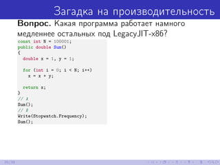Загадка на производительность
Вопрос. Какая программа работает намного
медленнее остальных под LegacyJIT-x86?
const int N = 100001;
public double Sum()
{
double x = 1, y = 1;
for (int i = 0; i < N; i++)
x = x + y;
return x;
}
// A
Sum();
// B
Write(Stopwatch.Frequency);
Sum();
20/39
 