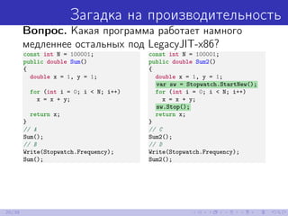 Загадка на производительность
Вопрос. Какая программа работает намного
медленнее остальных под LegacyJIT-x86?
const int N = 100001;
public double Sum()
{
double x = 1, y = 1;
for (int i = 0; i < N; i++)
x = x + y;
return x;
}
// A
Sum();
// B
Write(Stopwatch.Frequency);
Sum();
const int N = 100001;
public double Sum2()
{
double x = 1, y = 1;
var sw = Stopwatch.StartNew();
for (int i = 0; i < N; i++)
x = x + y;
sw.Stop();
return x;
}
// C
Sum2();
// D
Write(Stopwatch.Frequency);
Sum2();
20/39
 
