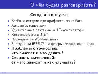 О чём будем разговаривать?
Сегодня в выпуске:
• Весёлые истории про арифметические баги
• Хитрые битовые хаки
• Удивительные рантаймы и JIT-компиляторы
• Коварные баги в .NET
• Неожиданные ASM-листинги
• Загадочный IEEE 754 и денормализованные числа
• Проблемы с точностью:
кто виноват и что делать?
• Скорость вычислений:
от чего зависит и как улучшать?
3/39
 