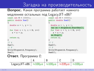 Загадка на производительность
Вопрос. Какая программа работает намного
медленнее остальных под LegacyJIT-x86?
const int N = 100001;
public double Sum()
{
double x = 1, y = 1;
for (int i = 0; i < N; i++)
x = x + y;
return x;
}
// A
Sum();
// B
Write(Stopwatch.Frequency);
Sum();
const int N = 100001;
public double Sum2()
{
double x = 1, y = 1;
var sw = Stopwatch.StartNew();
for (int i = 0; i < N; i++)
x = x + y;
sw.Stop();
return x;
}
// C
Sum2();
// D
Write(Stopwatch.Frequency);
Sum2();
Ответ. Программа C:
A B C D
LegacyJIT-x86 ≈100µs ≈100µs ≈335µs ≈100µs
20/39
 