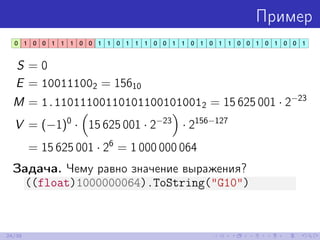 Пример
S = 0
E = 100111002 = 15610
M = 1.110111001101011001010012 = 15 625 001 · 2−23
V = (−1)0
· 15 625 001 · 2−23
· 2156−127
= 15 625 001 · 26
= 1 000 000 064
Задача. Чему равно значение выражения?
((float)1000000064).ToString("G10")
24/39
 