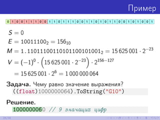 Пример
S = 0
E = 100111002 = 15610
M = 1.110111001101011001010012 = 15 625 001 · 2−23
V = (−1)0
· 15 625 001 · 2−23
· 2156−127
= 15 625 001 · 26
= 1 000 000 064
Задача. Чему равно значение выражения?
((float)1000000064).ToString("G10")
Решение.
1000000060 // 9 значащих цифр
24/39
 