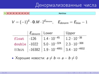 Денормализованные числа
V = (−1)S
· 0.M · 2Edenorm
, Edenorm = Ebias − 1
Edenorm Lower Upper
float -126 1.4 · 10−45
1.2 · 10−38
double -1022 5.0 · 10−324
2.3 · 10−308
80bit -16382 1.9 · 10−4951
3.4 · 10−4932
• Хорошие новости: a = b ⇒ a − b = 0
25/39
 