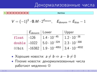 Денормализованные числа
V = (−1)S
· 0.M · 2Edenorm
, Edenorm = Ebias − 1
Edenorm Lower Upper
float -126 1.4 · 10−45
1.2 · 10−38
double -1022 5.0 · 10−324
2.3 · 10−308
80bit -16382 1.9 · 10−4951
3.4 · 10−4932
• Хорошие новости: a = b ⇒ a − b = 0
• Плохие новости: денормализованные числа
работают медленно
25/39
 