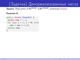 (Задачка) Денормализованные числа
Задача. Подсчитать 0.96100 000
, 0.961 000 000
, используя double.
Решение A.
public double PowerA() {
double res = 1.0;
for (int i = 0; i < N; i++)
res = res * 0.96;
return res;
}
26/39
 