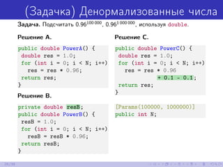 (Задачка) Денормализованные числа
Задача. Подсчитать 0.96100 000
, 0.961 000 000
, используя double.
Решение A.
public double PowerA() {
double res = 1.0;
for (int i = 0; i < N; i++)
res = res * 0.96;
return res;
}
Решение B.
private double resB;
public double PowerB() {
resB = 1.0;
for (int i = 0; i < N; i++)
resB = resB * 0.96;
return resB;
}
Решение C.
public double PowerC() {
double res = 1.0;
for (int i = 0; i < N; i++)
res = res * 0.96
+ 0.1 - 0.1;
return res;
}
[Params(100000, 1000000)]
public int N;
26/39
 