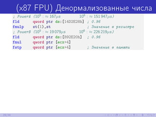 (x87 FPU) Денормализованные числа
; PowerA (105
: ≈ 167µs 106
: ≈ 151 947µs)
fld qword ptr ds:[14D2E28h] ; 0.96
fmulp st(1),st ; Значение в регистре
; PowerB (105
: ≈ 19 079µs 106
: ≈ 226 219µs)
fld qword ptr ds:[892E20h] ; 0.96
fmul qword ptr [ecx+4]
fstp qword ptr [ecx+4] ; Значение в памяти
29/39
 