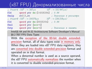(x87 FPU) Денормализованные числа
; PowerA (105
: ≈ 167µs 106
: ≈ 151 947µs)
fld qword ptr ds:[14D2E28h] ; 0.96
fmulp st(1),st ; Значение в регистре
; PowerB (105
: ≈ 19 079µs 106
: ≈ 226 219µs)
fld qword ptr ds:[892E20h] ; 0.96
fmul qword ptr [ecx+4]
fstp qword ptr [ecx+4] ; Значение в памяти
Intel® 64 and IA-32 Architectures Software Developer’s Manual
§8.2 X87 FPU Data Types
With the exception of the 80-bit double extended-
precision format, all of data types exist in memory only.
When they are loaded into x87 FPU data registers, they
are converted into double extended-precision format and
operated on in that format.
When a denormal number is used as a source operand,
the x87 FPU automatically normalizes the number when
it is converted to double extended-precision format.
29/39
 