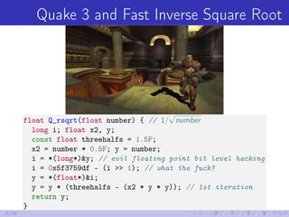 Quake 3 and Fast Inverse Square Root
float Q_rsqrt(float number) { // 1/
√
number
long i; float x2, y;
const float threehalfs = 1.5F;
x2 = number * 0.5F; y = number;
i = *(long*)&y; // evil floating point bit level hacking
i = 0x5f3759df - (i >> 1); // what the fuck?
y = *(float*)&i;
y = y * (threehalfs - (x2 * y * y)); // 1st iteration
return y;
}
5/39
 