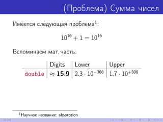 (Проблема) Сумма чисел
Имеется следующая проблема1
:
1016
+ 1 = 1016
Вспоминаем мат. часть:
Digits Lower Upper
double ≈ 15.9 2.3 · 10−308
1.7 · 10+308
1
Научное название: absorption
32/39
 