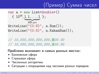 (Пример) Сумма чисел
var a = new List<double>()
{ 1016
, 1, 1, . . . , 1
100 раз
};
WriteLine("{0:N}", a.Sum());
WriteLine("{0:N}", a.KahanSum());
// 10,000,000,000,000,000.00
// 10,000,000,000,000,100.00
Проблема возникает в самых разных местах:
• Банковская сфера
• Страховая сфера
• Численные алгоритмы
• Ситуации с операциями над числами разных порядков
34/39
 