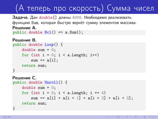 (А теперь про скорость) Сумма чисел
Задача. Дан double[] длины 4000. Необходимо реализовать
функцию Sum, которая быстро вернёт сумму элементов массива.
Решение A.
public double Bcl() => a.Sum();
Решение B.
public double Loop() {
double sum = 0;
for (int i = 0; i < a.Length; i++)
sum += a[i];
return sum;
}
Решение C.
public double Unroll() {
double sum = 0;
for (int i = 0; i < a.Length; i += 4)
sum += a[i] + a[i + 1] + a[i + 2] + a[i + 3];
return sum;
}
35/39
 