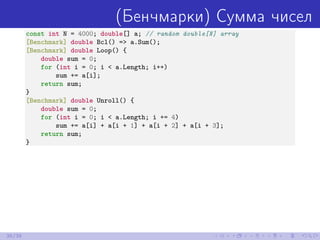 (Бенчмарки) Сумма чисел
const int N = 4000; double[] a; // random double[N] array
[Benchmark] double Bcl() => a.Sum();
[Benchmark] double Loop() {
double sum = 0;
for (int i = 0; i < a.Length; i++)
sum += a[i];
return sum;
}
[Benchmark] double Unroll() {
double sum = 0;
for (int i = 0; i < a.Length; i += 4)
sum += a[i] + a[i + 1] + a[i + 2] + a[i + 3];
return sum;
}
36/39
 