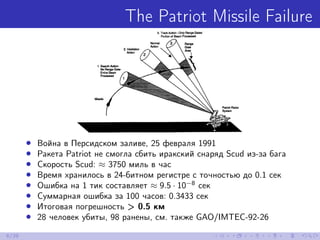 The Patriot Missile Failure
• Война в Персидском заливе, 25 февраля 1991
• Ракета Patriot не смогла сбить иракский снаряд Scud из-за бага
• Скорость Scud: ≈ 3750 миль в час
• Время хранилось в 24-битном регистре с точностью до 0.1 сек
• Ошибка на 1 тик составляет ≈ 9.5 · 10−8
сек
• Суммарная ошибка за 100 часов: 0.3433 сек
• Итоговая погрешность > 0.5 км
• 28 человек убиты, 98 ранены, cм. также GAO/IMTEC-92-26
6/39
 