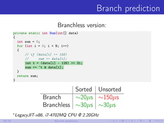 Branch prediction
Branchless version:
private static int Sum(int[] data)
{
int sum = 0;
for (int i = 0; i < N; i++)
{
// if (data[i] >= 128)
// sum += data[i];
int t = (data[i] - 128) >> 31;
sum += ~t & data[i];
}
return sum;
}
Sorted Unsorted
Branch ∼20µs ∼150µs
Branchless ∼30µs ∼30µs
∗
LegacyJIT-x86, i7-4702MQ CPU @ 2.20GHz
30/32 Branch prediction
 