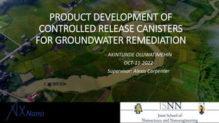PRODUCT DEVELOPMENT OF
CONTROLLED RELEASE CANISTERS
FOR GROUNDWATER REMEDIATION
- AKINTUNDE OLUWATIMEHIN
OCT-11-2022
Supervisor: Alexis Carpenter
 