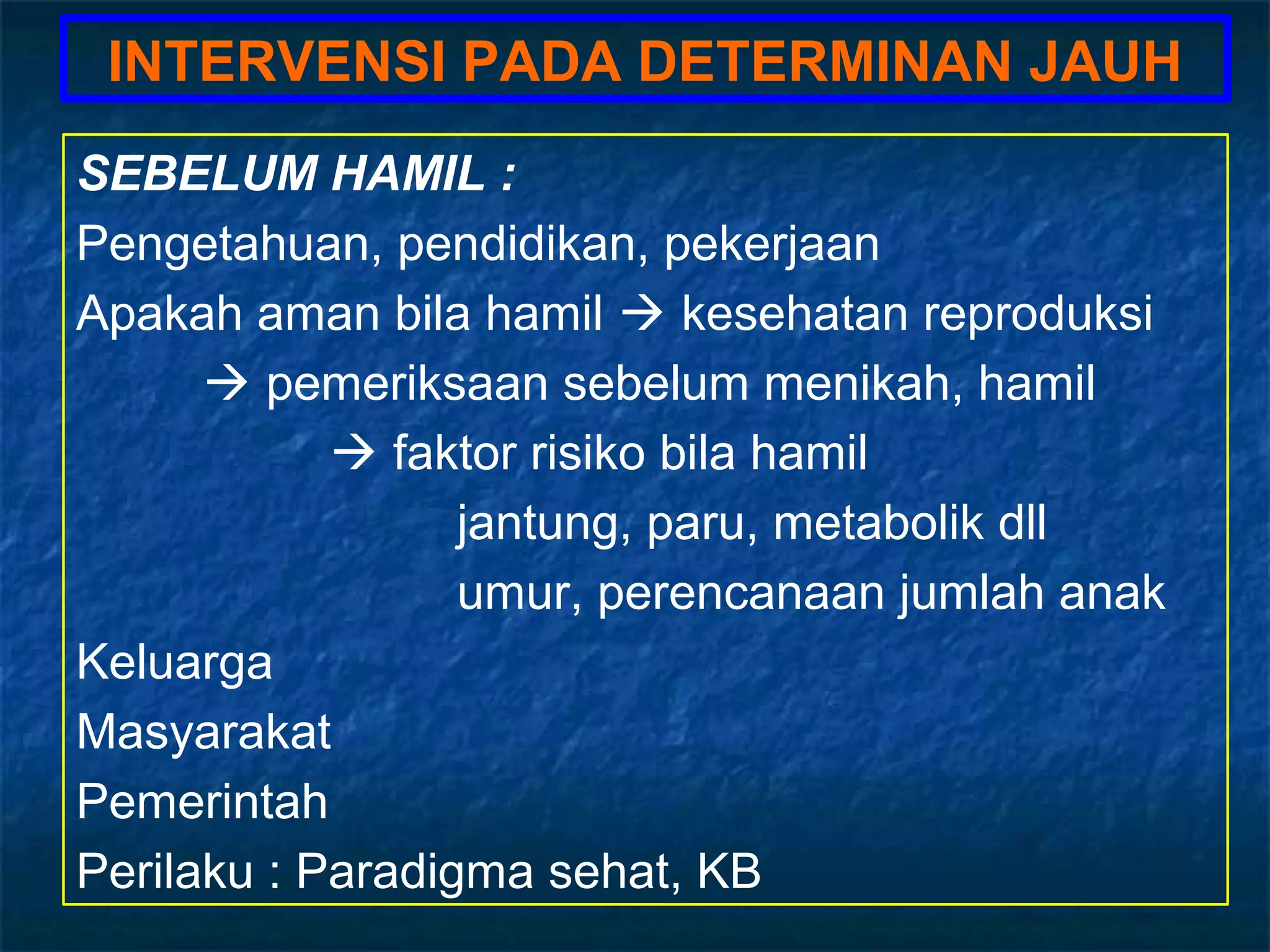 INTERVENSI PADA DETERMINAN JAUH
SEBELUM HAMIL :
Pengetahuan, pendidikan, pekerjaan
Apakah aman bila hamil  kesehatan reproduksi
       pemeriksaan sebelum menikah, hamil
             faktor risiko bila hamil
                  jantung, paru, metabolik dll
                  umur, perencanaan jumlah anak
Keluarga
Masyarakat
Pemerintah
Perilaku : Paradigma sehat, KB
 