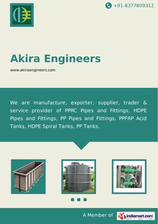 +91-8377809312

Akira Engineers
www.akiraengineers.com

We are manufacture, exporter, supplier, trader &
service provider of PPRC Pipes and Fittings, HDPE
Pipes and Fittings, PP Pipes and Fittings, PPFRP Acid
Tanks, HDPE Spiral Tanks, PP Tanks.

A Member of

 