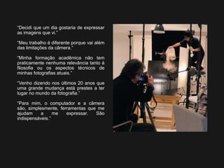 “Decidi que um dia gostaria de expressar
as imagens que vi.”
“Meu trabalho é diferente porque vai além
das limitações da câmera.”
“Minha formação acadêmica não tem
praticamente nenhuma relevância tanto à
filosofia ou os aspectos técnicos de
minhas fotografias atuais.”
“Venho dizendo nos últimos 20 anos que
uma grande mudança está prestes a ter
lugar no mundo da fotografia.”
“Para mim, o computador e a câmera
são, simplesmente, ferramentas que me
ajudam a me expressar. São
indispensáveis.”
 