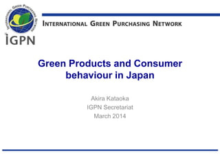 Green Products and Consumer
behaviour in Japan
Akira Kataoka
IGPN Secretariat
March 2014
 