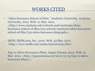 WORKS CITED
   “Akira Kurosawa School of Film.” Anaheim University. Anaheim
    University, 2012. Web. 21 Mar. 2012.
    <http://www.anaheim.edu/schools-and-institutes/akira-
    kurosawa-school-of-film/225-schools-institutes/akira-kurosawa-
    school-of-film/750-akira-kurosawa-biography>.

   IMDb. IMDb.com, Inc., 2012. Web. 23 Mar. 2012.
    <http://www.imdb.com/name/nm0000041/bio>.

   Top 10 Akira Kurosawa Films. Japan Cinema, 2012. Web. 21
    Mar. 2012. <http://japancinema.net/2010/11/13/top-10-akira-
    kurosawa-films/>.
 