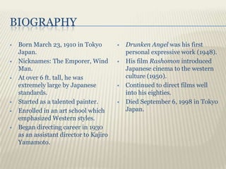 BIOGRAPHY
   Born March 23, 1910 in Tokyo            Drunken Angel was his first
    Japan.                                   personal expressive work (1948).
   Nicknames: The Emporer, Wind            His film Rashomon introduced
    Man.                                     Japanese cinema to the western
   At over 6 ft. tall, he was               culture (1950).
    extremely large by Japanese             Continued to direct films well
    standards.                               into his eighties.
   Started as a talented painter.          Died September 6, 1998 in Tokyo
   Enrolled in an art school which          Japan.
    emphasized Western styles.
   Began directing career in 1930
    as an assistant director to Kajiro
    Yamamoto.
 