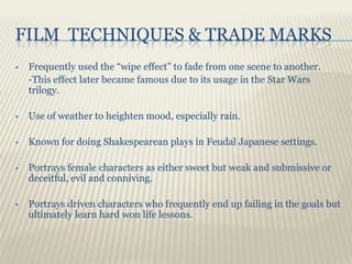 FILM TECHNIQUES & TRADE MARKS
   Frequently used the “wipe effect” to fade from one scene to another.
    -This effect later became famous due to its usage in the Star Wars
    trilogy.

   Use of weather to heighten mood, especially rain.

   Known for doing Shakespearean plays in Feudal Japanese settings.

   Portrays female characters as either sweet but weak and submissive or
    deceitful, evil and conniving.

   Portrays driven characters who frequently end up failing in the goals but
    ultimately learn hard won life lessons.
 