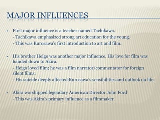MAJOR INFLUENCES
   First major influence is a teacher named Tachikawa.
    - Tachikawa emphasized strong art education for the young.
    - This was Kurosawa’s first introduction to art and film.

   His brother Heigo was another major influence. His love for film was
    handed down to Akira.
    - Heigo loved film; he was a film narrator/commentator for foreign
    silent films.
    - His suicide deeply affected Kurosawa’s sensibilities and outlook on life.

   Akira worshipped legendary American Director John Ford
    - This was Akira’s primary influence as a filmmaker.
 