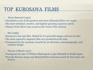 TOP KUROSAWA FILMS
   Seven Samurai (1954)
- Described as one of the greatest and most influential films ever made.
- The most technical, creative, and highest-grossing Japanese movie.
- Winner of the Silver Lion award at the Venice Film Festival

  Ran (1985)
- Kurosawa’s last epic film. Hailed for it’s powerful images and use of color.
- The most expensive Japanese film ever produced at the time.
- Nominated for the Academy Awards for art direction, cinematography, and
   costume design.

   Throne of Blood (1957)
- Transposes the plot of William Shakespeare’s play Macbeth to feudal Japan.
- Won the Kinema Junpo and MainichiFilm Concours award for best actor and
    actress.
 