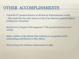 OTHER ACCOMPLISHMENTS
   Voted the 6th greatest director of all time by Entertainment weekly
    - This made him the only Asian on a list of 50 directors and the highest
    ranking non-American.

   Ranked #6 in Empire (UK) magazine’s “The greatest directors ever”
    (2005)

   Made a Fellow of the British Film Institute in recognition of his
    outstanding contribution to film culture.

   Won an Oscar for Lifetime Achievement in 1989.
 