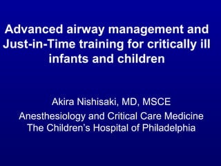 Advanced airway management and
Just-in-Time training for critically ill
infants and children
Akira Nishisaki, MD, MSCE
Anesthesiology and Critical Care Medicine
The Children’s Hospital of Philadelphia
 