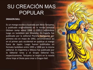 SU CREACIÓN MAS
POPULAR
DRAGON BALL
Es un manga escrito e ilustrado por Akira Toriyama,
y publicado originalmente en la revista semanal
Shōnen Jump entre 1984 y 1995,3 editándose
luego en tankōbon por Shūeisha. En España fue
publicado por la editorial Planeta DeAgostini por
primera vez en mayo de 1992, convirtiéndose así
en el primer país occidental en publicar el manga
fuera de Japón. Luego fueron publicados en
formato tankōbon entre 1995 y 1998 por la misma
editorial. En Argentina y México fue publicado por
la Editorial Ivrea y el Grupo Editorial Vid,
respectivamente. Toriyama se inspiró en la novela
china Viaje al Oeste para crear a Dragon Ball.
 