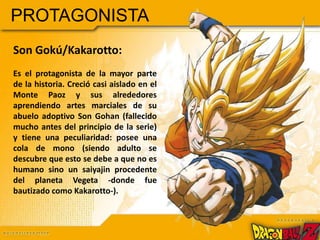 PROTAGONISTA
Son Gokú/Kakarotto:
Es el protagonista de la mayor parte
de la historia. Creció casi aislado en el
Monte Paoz y sus alrededores
aprendiendo artes marciales de su
abuelo adoptivo Son Gohan (fallecido
mucho antes del principio de la serie)
y tiene una peculiaridad: posee una
cola de mono (siendo adulto se
descubre que esto se debe a que no es
humano sino un saiyajin procedente
del planeta Vegeta -donde fue
bautizado como Kakarotto-).
 