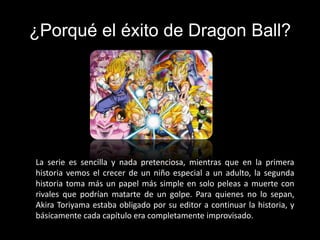 ¿Porqué el éxito de Dragon Ball?
La serie es sencilla y nada pretenciosa, mientras que en la primera
historia vemos el crecer de un niño especial a un adulto, la segunda
historia toma más un papel más simple en solo peleas a muerte con
rivales que podrían matarte de un golpe. Para quienes no lo sepan,
Akira Toriyama estaba obligado por su editor a continuar la historia, y
básicamente cada capítulo era completamente improvisado.
 