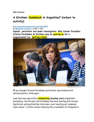 Web Exclusive
A Kirchner Comeback in Argentina? (return to
activity)
http://www.americasquarterly.org/node/8870
BY BRENDAN O'BOYLE | JUNE 7, 2017
Popular, persistent and under investigation: Why former President
Cristina Fernández de Kirchner may be gearing up for a
congressional run. (getting ready)
GUE/NGL/Flickr CC by 2.0
12
If you thought Cristina Fernández de Kirchner was finished with
national politics, think again.
Less than two years after relinquishing (handing over) Argentina’s
presidency, the 64-year-old Fernández has been meeting with foreign
dignitaries, giving primetime interviews, even tweeting out campaign-
style videos – in other words, behaving like a candidate for Congress in
 