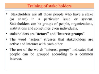 Training of stake holders
• Stakeholders are all those people who have a stake
(or share) in a particular issue or system.
Stakeholders can be groups of people, organizations,
institutions and sometimes even individuals.
• stakeholders are “actors” and “interest groups”.
• The word “actors” stresses that stakeholders are
active and interact with each other.
• The use of the words “interest groups” indicates that
people can be grouped according to a common
interest.
 