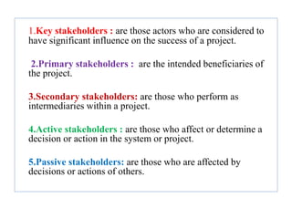 1.Key stakeholders : are those actors who are considered to
have significant influence on the success of a project.
2.Primary stakeholders : are the intended beneficiaries of
the project.
3.Secondary stakeholders: are those who perform as
intermediaries within a project.
4.Active stakeholders : are those who affect or determine a
decision or action in the system or project.
5.Passive stakeholders: are those who are affected by
decisions or actions of others.
 