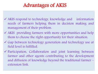 Advantages of AKIS
 AKIS respond to technology, knowledge and information
needs of farmers helping them in decision making and
management of their problem.
 AKIS providing farmers with more opportunities and help
them to choose the right opportunity for their situation.
 Gap between technology generation and technology use at
field level is fulfilled.
 Participation, Collaboration and joint learning between
farmer and other agents contributing to the development
and diffusion of knowledge beyond the traditional farmer –
extension link.
 
