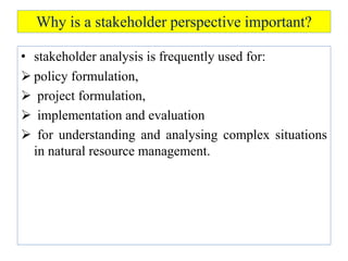 Why is a stakeholder perspective important?
• stakeholder analysis is frequently used for:
 policy formulation,
 project formulation,
 implementation and evaluation
 for understanding and analysing complex situations
in natural resource management.
 