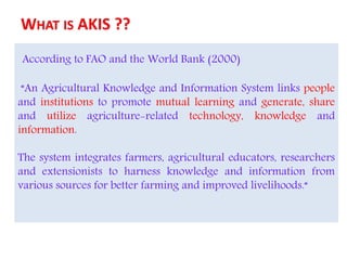 According to FAO and the World Bank (2000)
“An Agricultural Knowledge and Information System links people
and institutions to promote mutual learning and generate, share
and utilize agriculture-related technology, knowledge and
information.
The system integrates farmers, agricultural educators, researchers
and extensionists to harness knowledge and information from
various sources for better farming and improved livelihoods.“
 